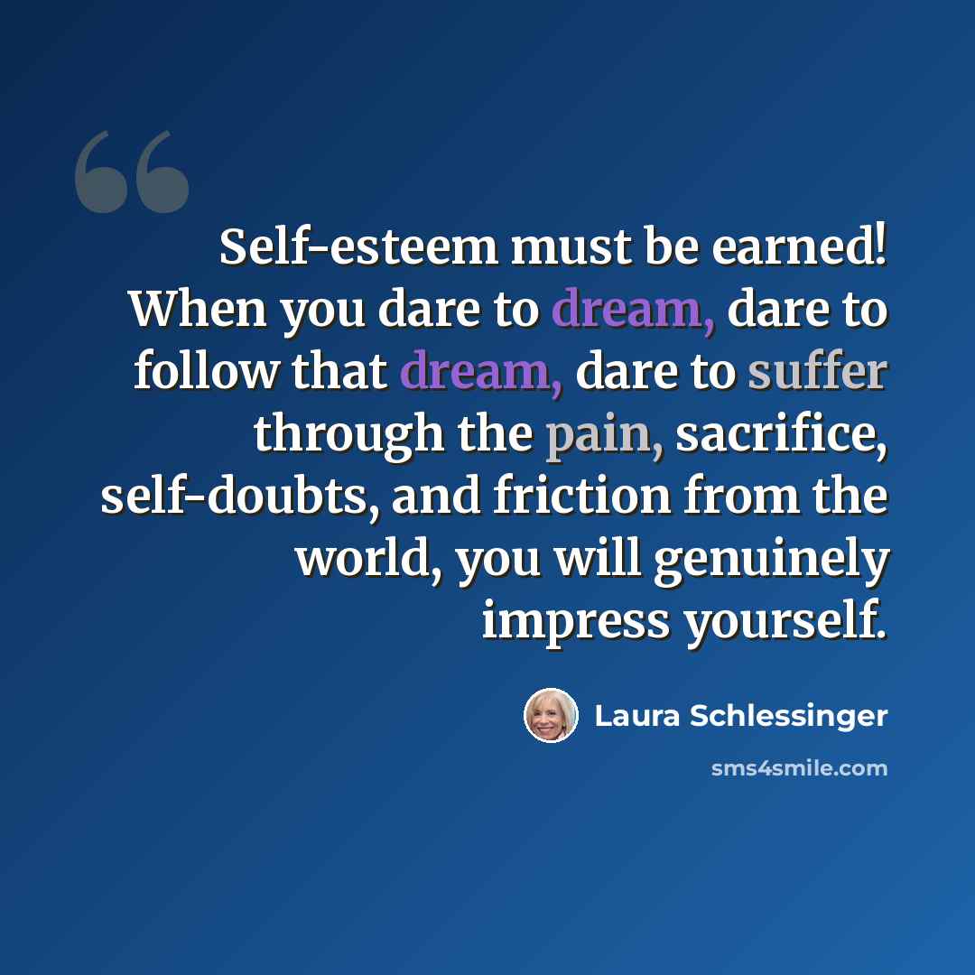 “Self-esteem must be earned! When you dare to dream, dare to follow that dream, dare to suffer through the pain, sacrifice, self-doubts, and friction from the world, you will genuinely impress yourself.” quote by Laura Schlessinger
