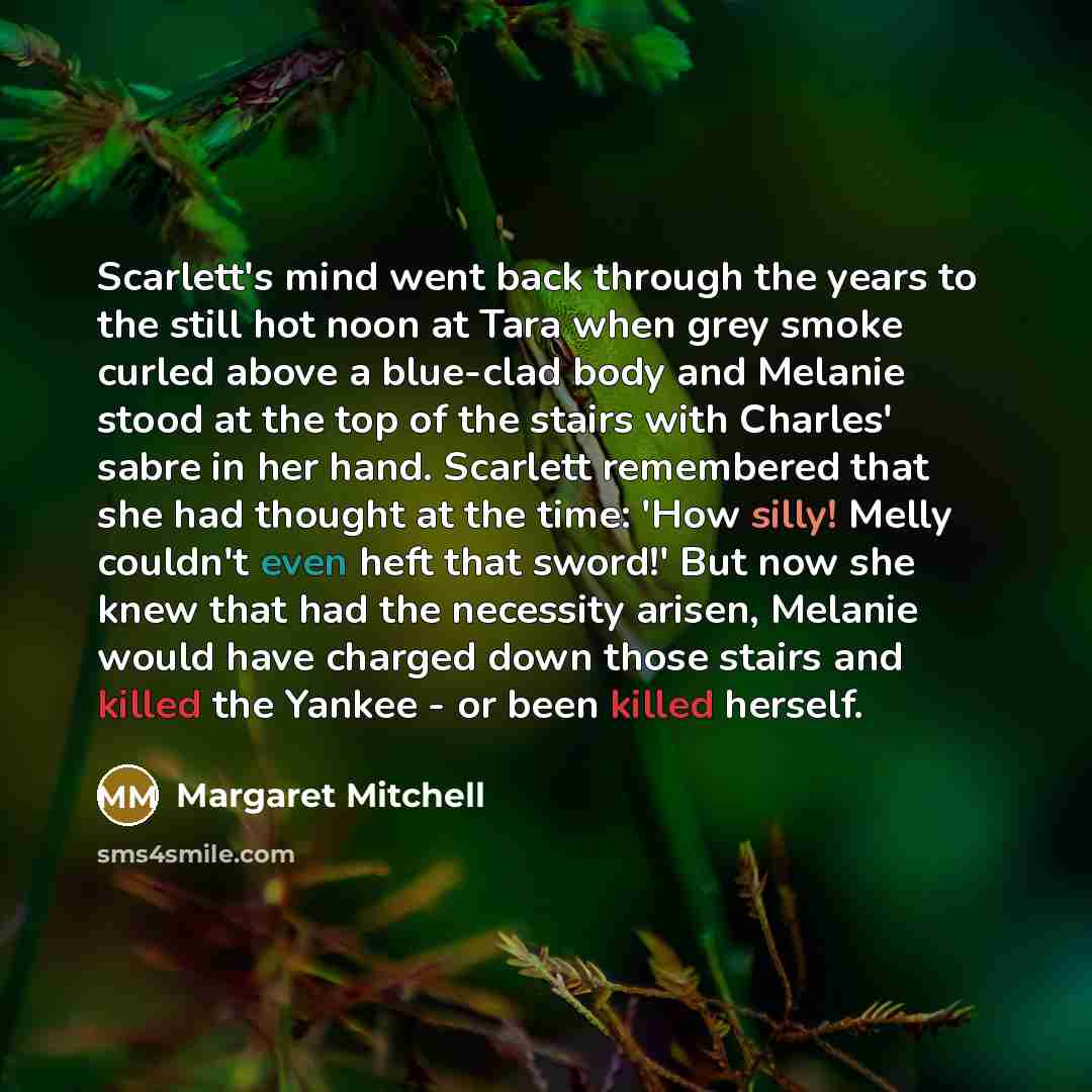 “Scarlett's mind went back through the years to the still hot noon at Tara when grey smoke curled above a blue-clad body and Melanie stood at the top of the stairs with Charles' sabre in her hand. Scarlett remembered that she had thought at the time: 'How silly! Melly couldn't even heft that…” quote by Margaret Mitchell