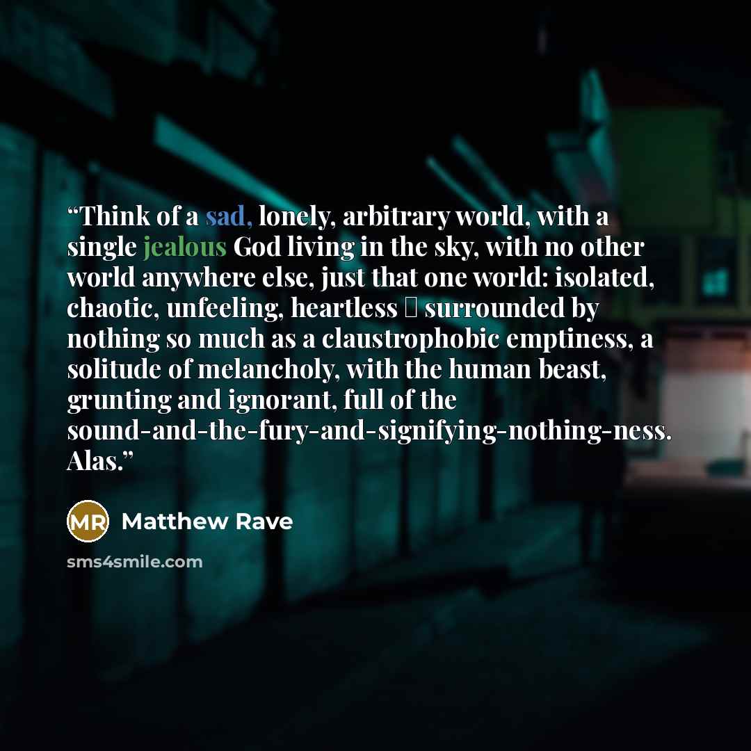 “Think of a sad, lonely, arbitrary world, with a single jealous God living in the sky, with no other world anywhere else, just that one world: isolated, chaotic, unfeeling, heartless ― surrounded by nothing so much as a claustrophobic emptiness, a solitude of melancholy, with the human beast…” quote by Matthew Rave