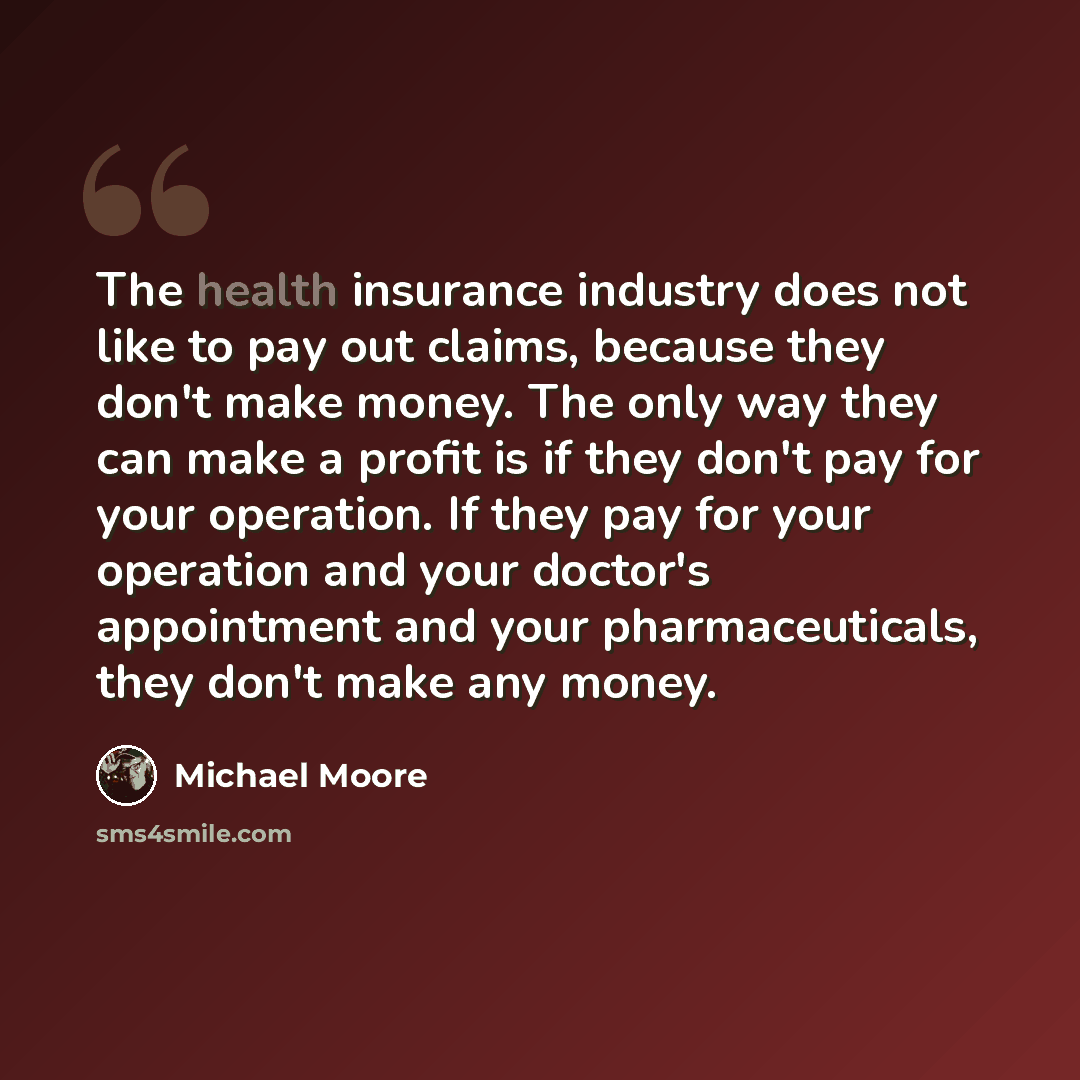 “The health insurance industry does not like to pay out claims, because they don't make money. The only way they can make a profit is if they don't pay for your operation. If they pay for your operation and your doctor's appointment and your pharmaceuticals, they don't make any money.” quote by Michael Moore