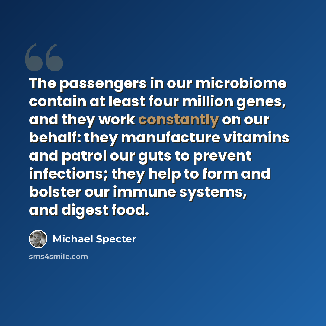 “The passengers in our microbiome contain at least four million genes, and they work constantly on our behalf: they manufacture vitamins and patrol our guts to prevent infections; they help to form and bolster our immune systems, and digest food.” quote by Michael Specter