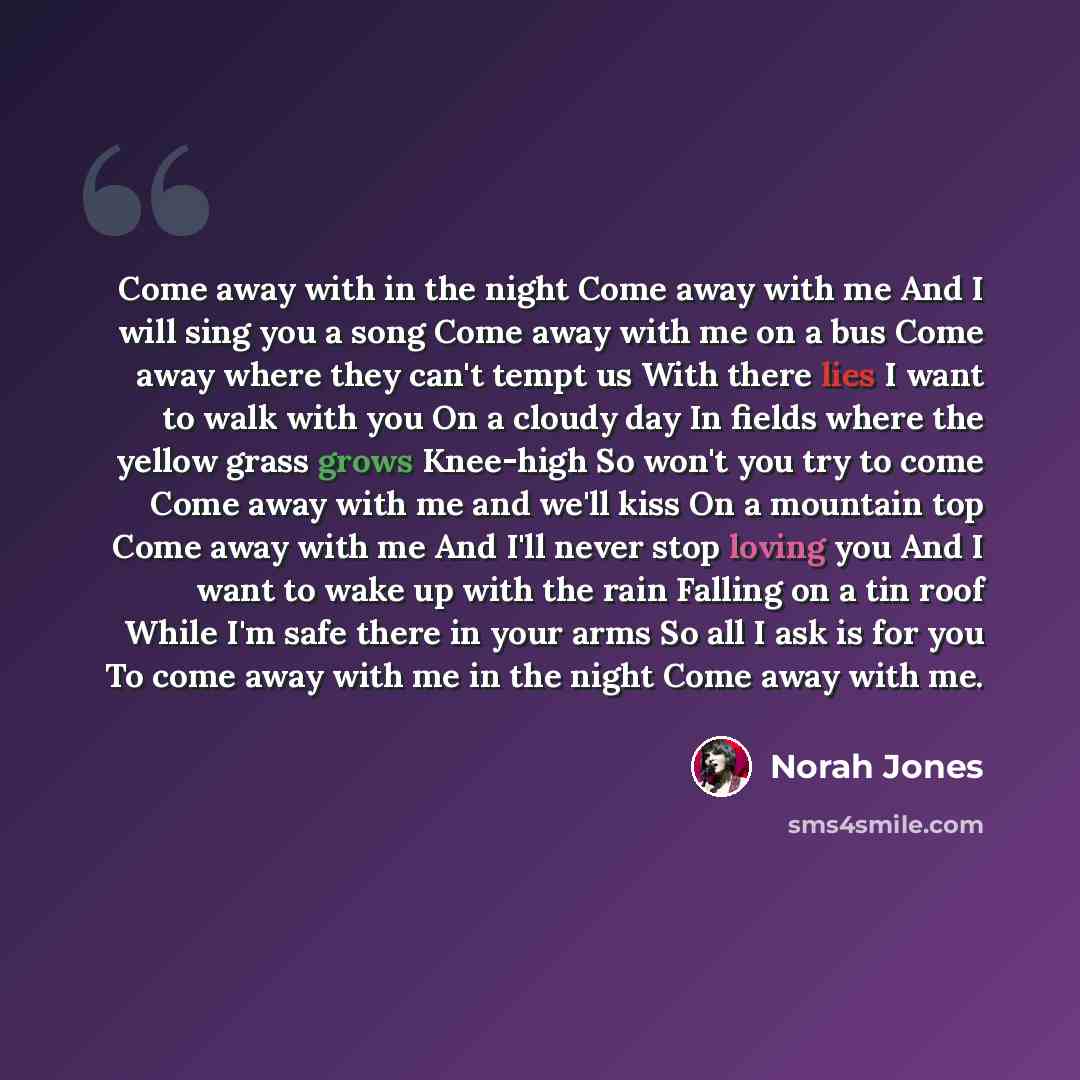 “Come away with in the night Come away with me And I will sing you a song Come away with me on a bus Come away where they can't tempt us With there lies I want to walk with you On a cloudy day In fields where the yellow grass grows Knee-high So won't you try to come Come away with me and we'll kiss…” quote by Norah Jones
