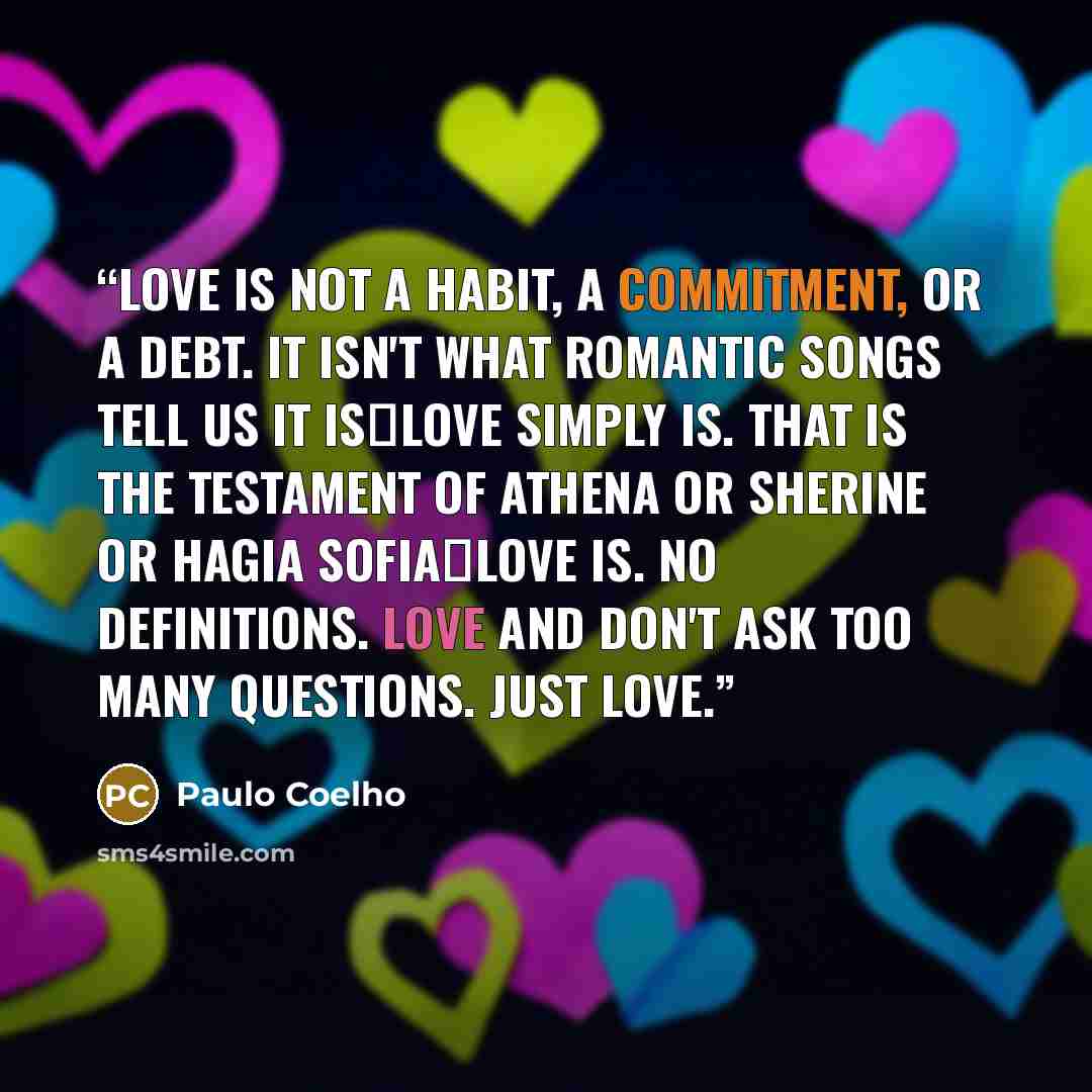 “Love is not a habit, a commitment, or a debt. It isn't what romantic songs tell us it is―love simply is. That is the testament of Athena or Sherine or Hagia Sofia―love is. No definitions. Love and don't ask too many questions. Just love.” quote by Paulo Coelho