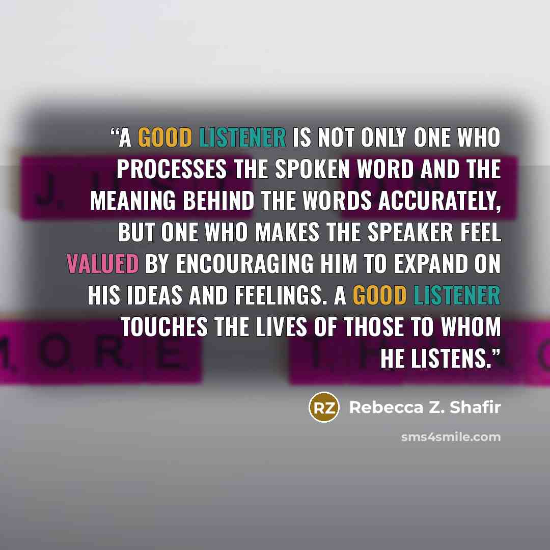 “A good listener is not only one who processes the spoken word and the meaning behind the words accurately, but one who makes the speaker feel valued by encouraging him to expand on his ideas and feelings. A good listener touches the lives of those to whom he listens.” quote by Rebecca Z. Shafir
