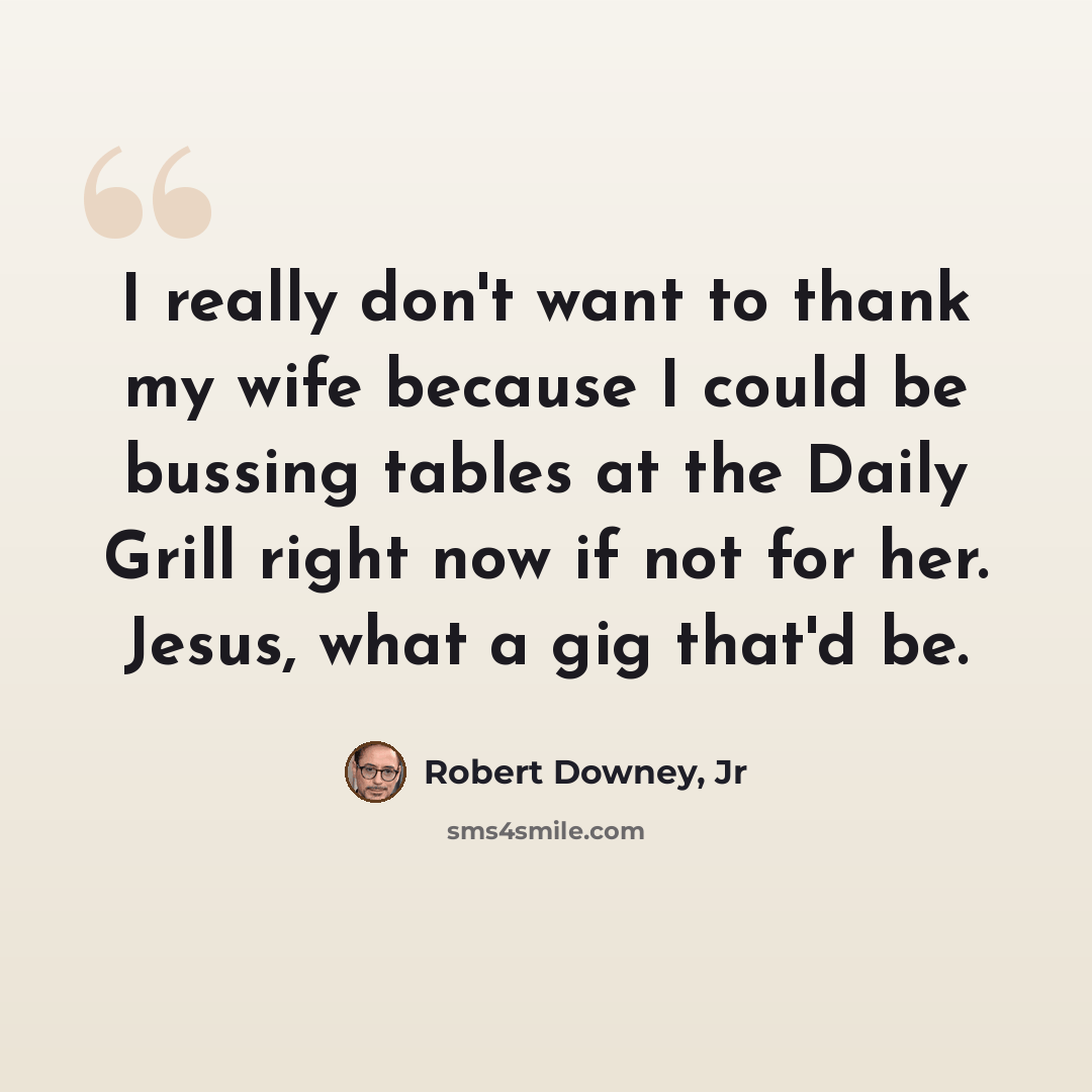 “I really don't want to thank my wife because I could be bussing tables at the Daily Grill right now if not for her. Jesus, what a gig that'd be.” quote by Robert Downey, Jr