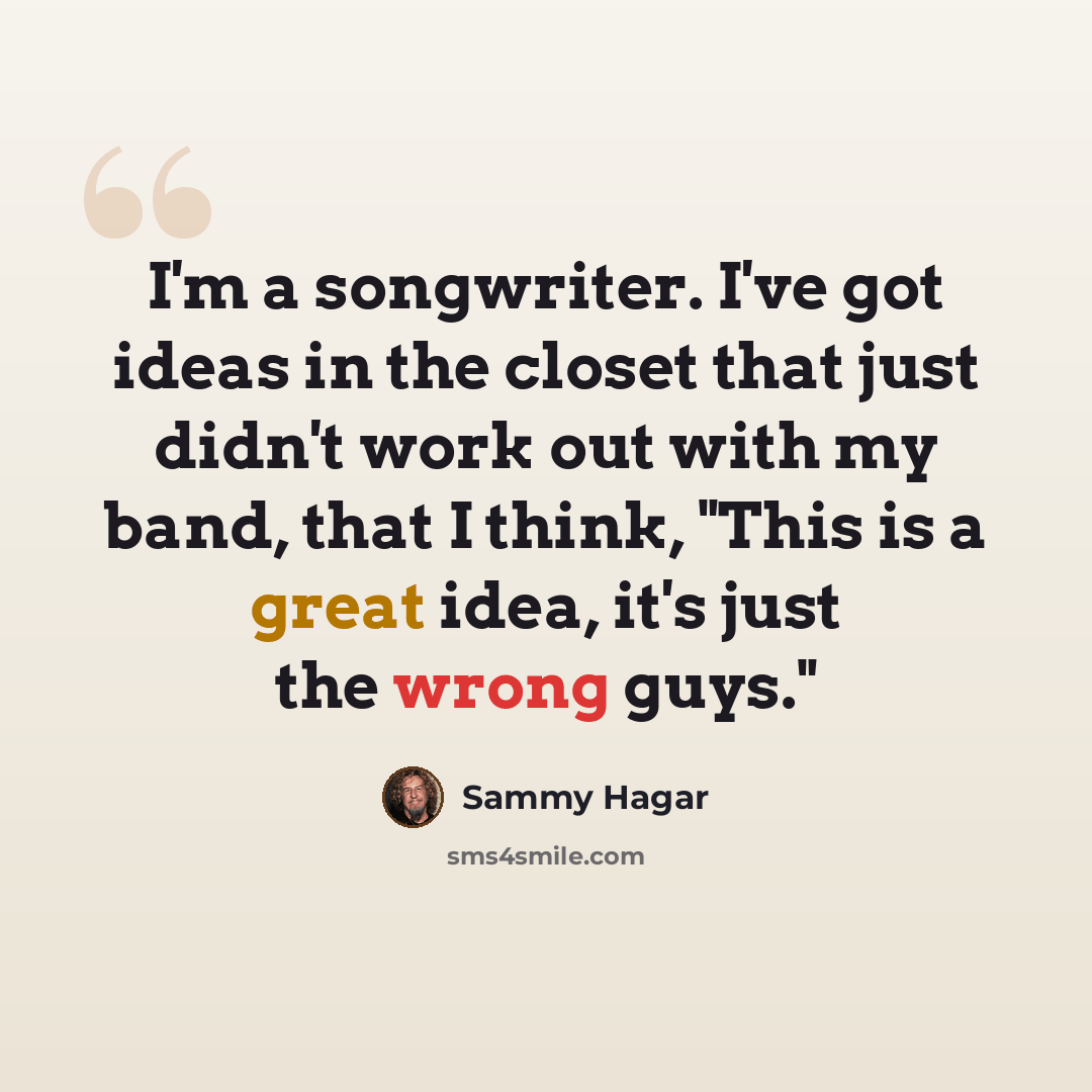 “I'm a songwriter. I've got ideas in the closet that just didn't work out with my band, that I think, "This is a great idea, it's just the wrong guys."” quote by Sammy Hagar