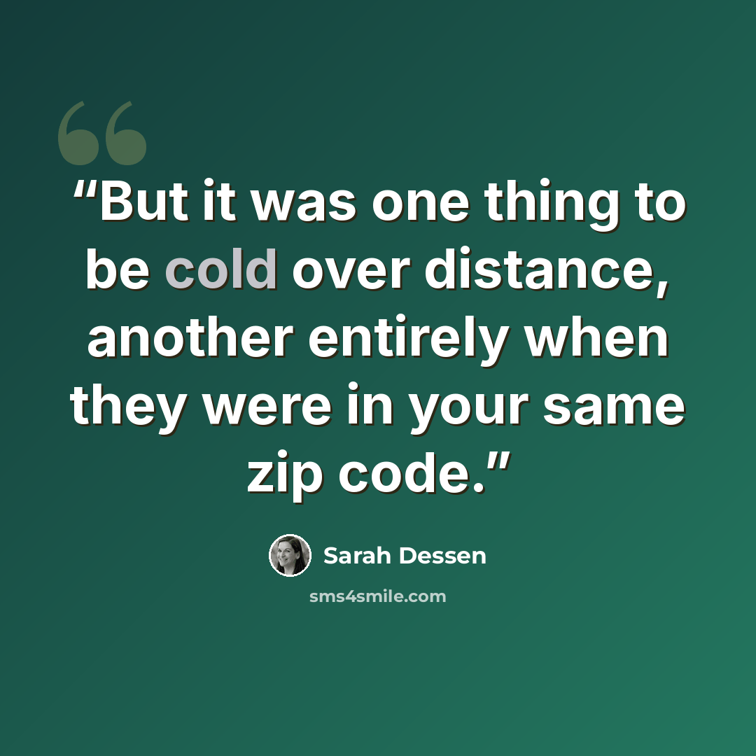 “But it was one thing to be cold over distance, another entirely when they were in your same zip code.” quote by Sarah Dessen