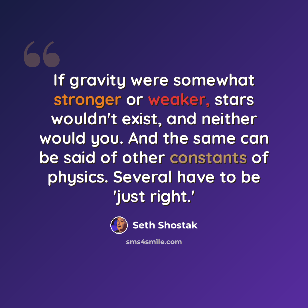 “If gravity were somewhat stronger or weaker, stars wouldn't exist, and neither would you. And the same can be said of other constants of physics. Several have to be 'just right.'” quote by Seth Shostak