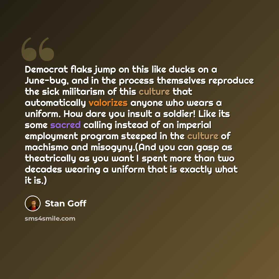 “Democrat flaks jump on this like ducks on a June-bug, and in the process themselves reproduce the sick militarism of this culture that automatically valorizes anyone who wears a uniform. How dare you insult a soldier! Like its some sacred calling instead of an imperial employment program steeped…” quote by Stan Goff