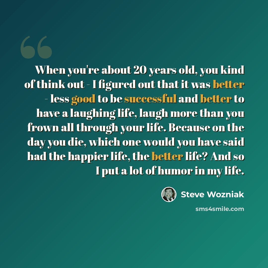 “When you're about 20 years old, you kind of think out - I figured out that it was better - less good to be successful and better to have a laughing life, laugh more than you frown all through your life. Because on the day you die, which one would you have said had the happier life, the better…” quote by Steve Wozniak