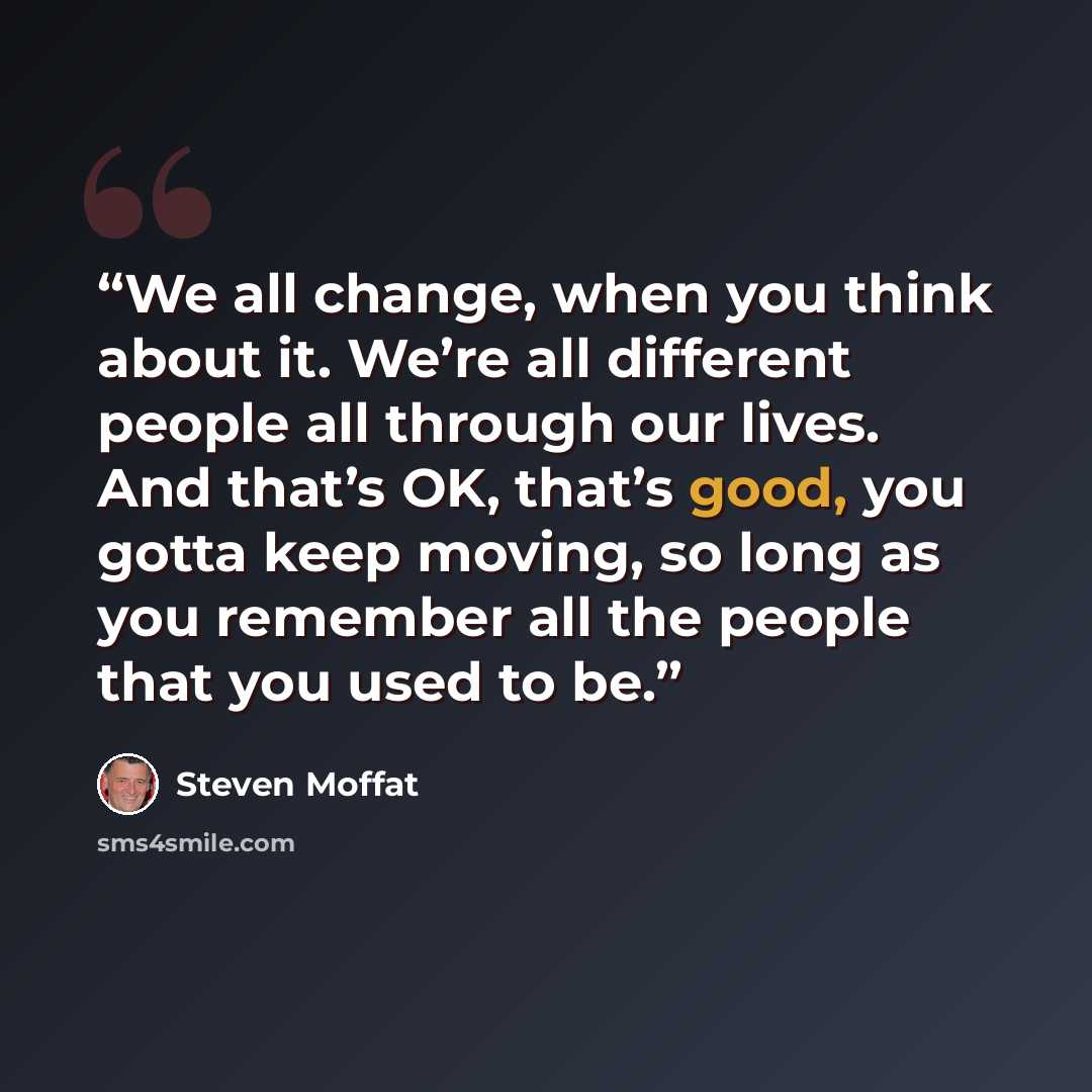 “We all change, when you think about it. We’re all different people all through our lives. And that’s OK, that’s good, you gotta keep moving, so long as you remember all the people that you used to be.” quote by Steven Moffat