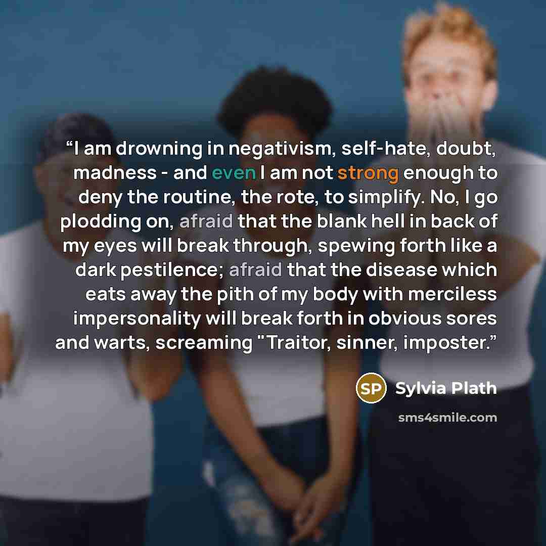 “I am drowning in negativism, self-hate, doubt, madness - and even I am not strong enough to deny the routine, the rote, to simplify. No, I go plodding on, afraid that the blank hell in back of my eyes will break through, spewing forth like a dark pestilence; afraid that the disease which eats away…” quote by Sylvia Plath