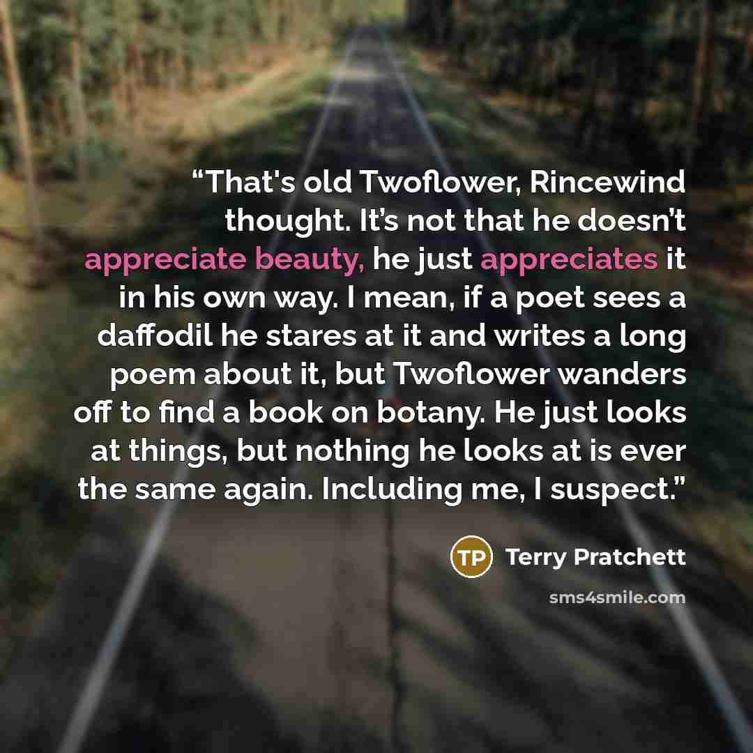 “That's old Twoflower, Rincewind thought. It’s not that he doesn’t appreciate beauty, he just appreciates it in his own way. I mean, if a poet sees a daffodil he stares at it and writes a long poem about it, but Twoflower wanders off to find a book on botany. He just looks at things, but nothing he…” quote by Terry Pratchett