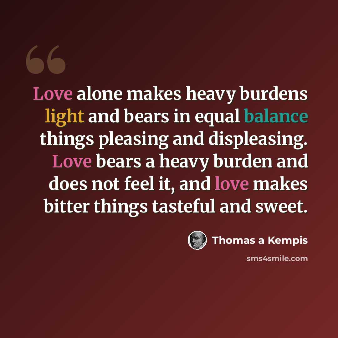 “Love alone makes heavy burdens light and bears in equal balance things pleasing and displeasing. Love bears a heavy burden and does not feel it, and love makes bitter things tasteful and sweet.” quote by Thomas a Kempis