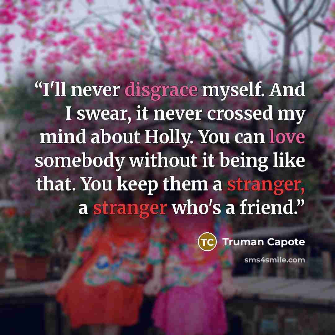 “I'll never disgrace myself. And I swear, it never crossed my mind about Holly. You can love somebody without it being like that. You keep them a stranger, a stranger who's a friend.” quote by Truman Capote