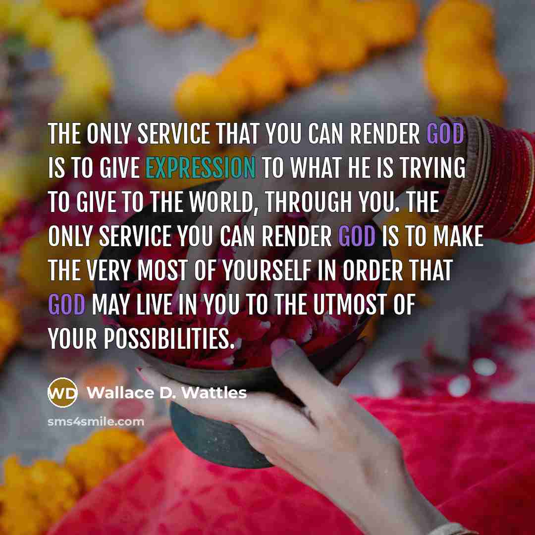 “The only service that you can render God is to give expression to what he is trying to give to the world, through you. The only service you can render God is to make the very most of yourself in order that God may live in you to the utmost of your possibilities.” quote by Wallace D. Wattles