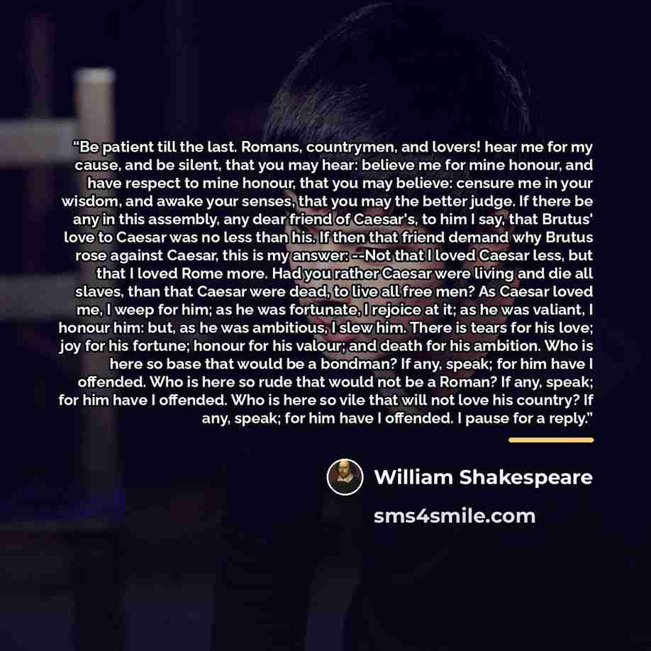 “Be patient till the last. Romans, countrymen, and lovers! hear me for my cause, and be silent, that you may hear: believe me for mine honour, and have respect to mine honour, that you may believe: censure me in your wisdom, and awake your senses, that you may the better judge. If there be any in…” quote by William Shakespeare