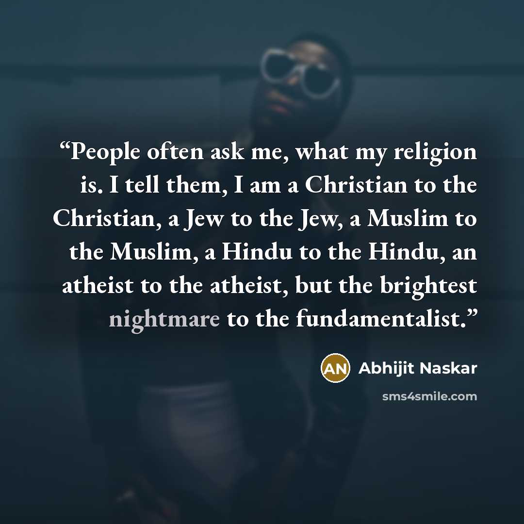 “People often ask me, what my religion is. I tell them, I am a Christian to the Christian, a Jew to the Jew, a Muslim to the Muslim, a Hindu to the Hindu, an atheist to the atheist, but the brightest nightmare to the fundamentalist.” quote by Abhijit Naskar