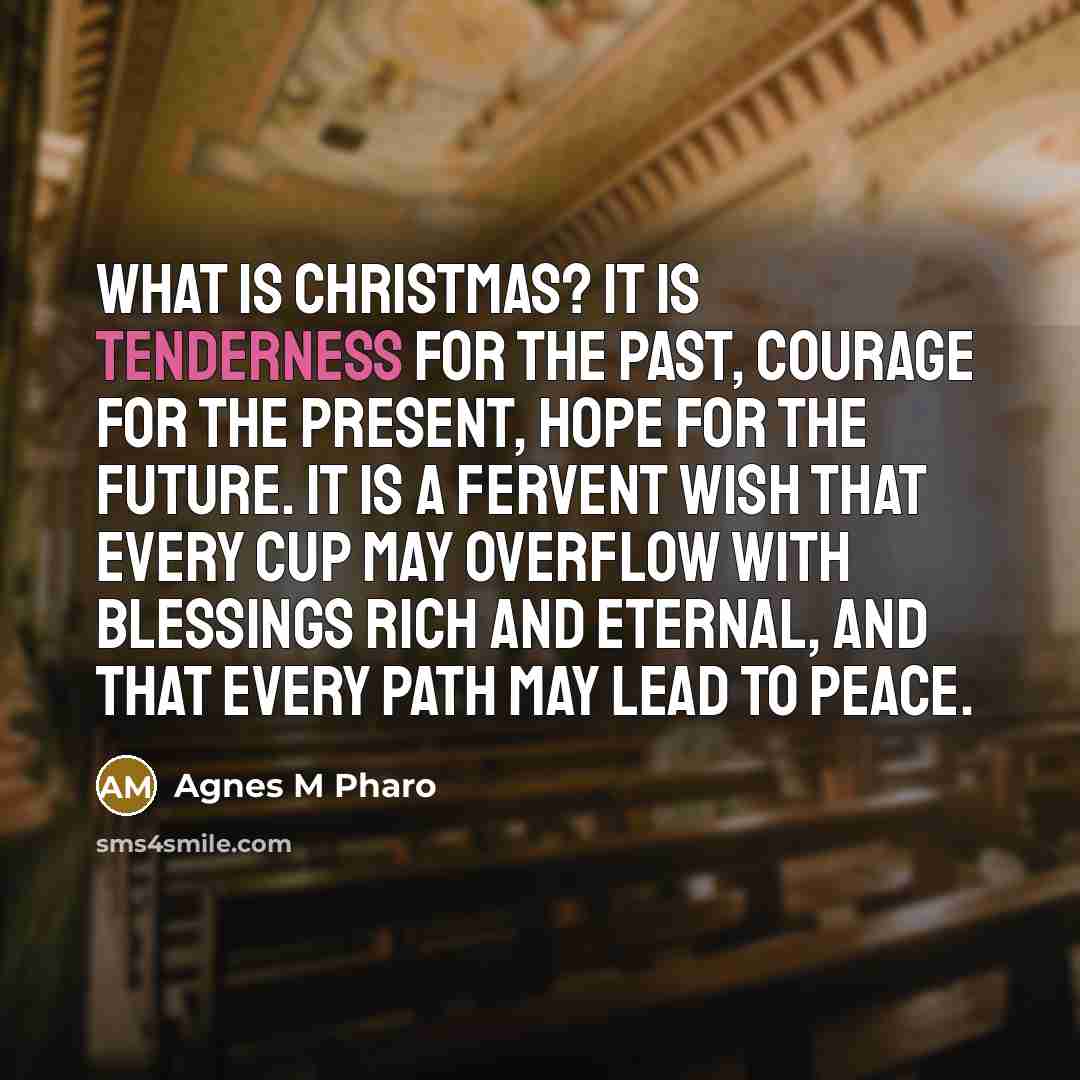 “What is Christmas? It is tenderness for the past, courage for the present, hope for the future. It is a fervent wish that every cup may overflow with blessings rich and eternal, and that every path may lead to peace.” quote by Agnes M Pharo