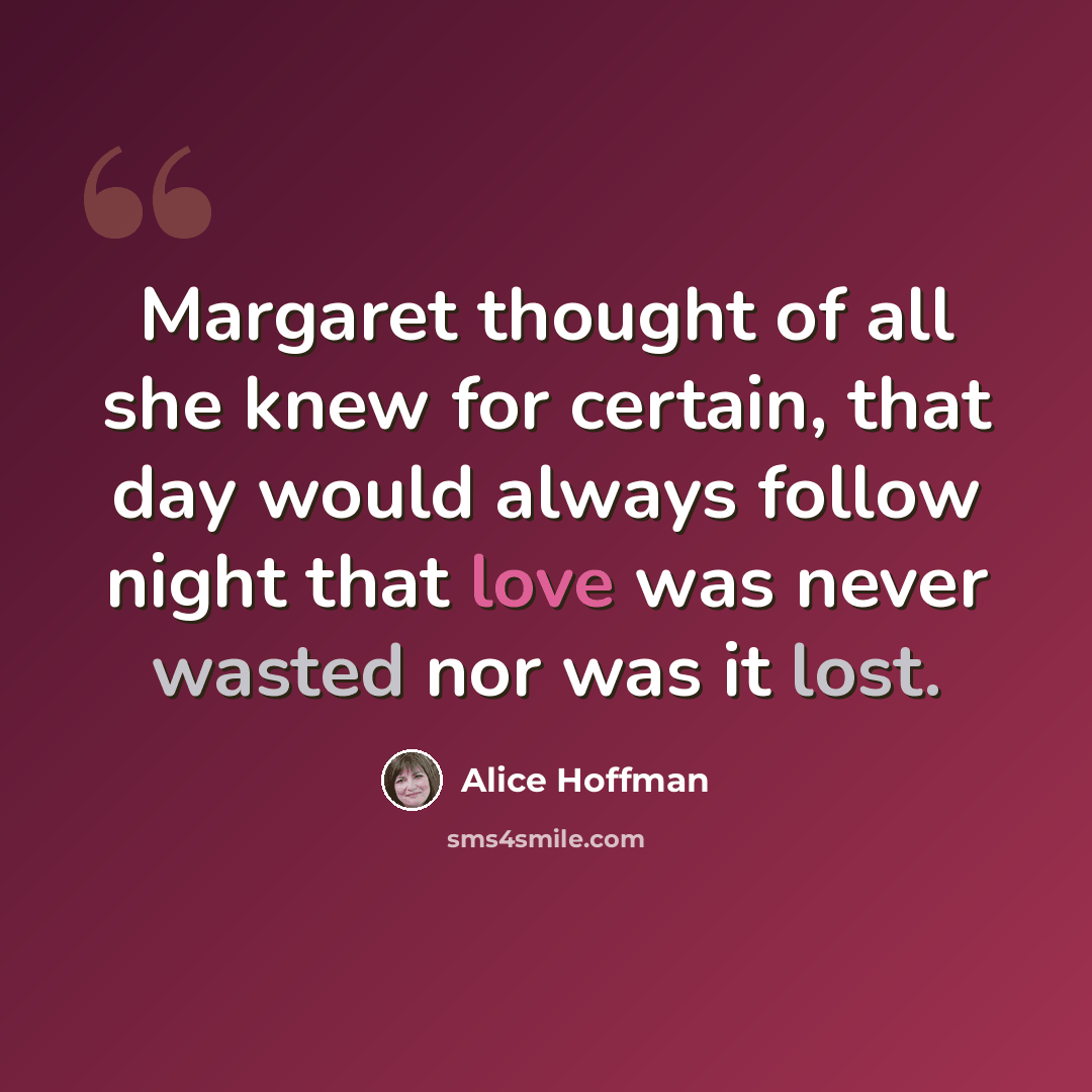 “Margaret thought of all she knew for certain, that day would always follow night that love was never wasted nor was it lost.” quote by Alice Hoffman