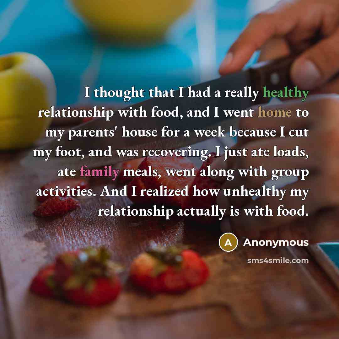 “I thought that I had a really healthy relationship with food, and I went home to my parents' house for a week because I cut my foot, and was recovering. I just ate loads, ate family meals, went along with group activities. And I realized how unhealthy my relationship actually is with food.” quote by Anonymous