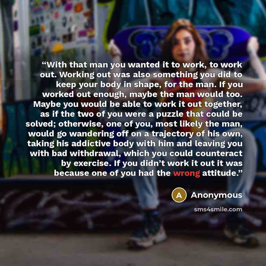 “With that man you wanted it to work, to work out. Working out was also something you did to keep your body in shape, for the man. If you worked out enough, maybe the man would too. Maybe you would be able to work it out together, as if the two of you were a puzzle that could be solved; otherwise…” quote by Anonymous