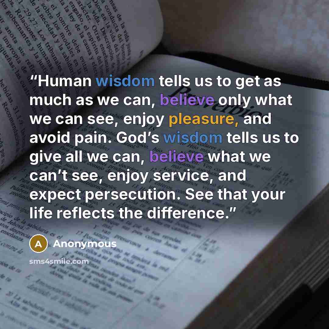 “Human wisdom tells us to get as much as we can, believe only what we can see, enjoy pleasure, and avoid pain. God’s wisdom tells us to give all we can, believe what we can’t see, enjoy service, and expect persecution. See that your life reflects the difference.” quote by Anonymous