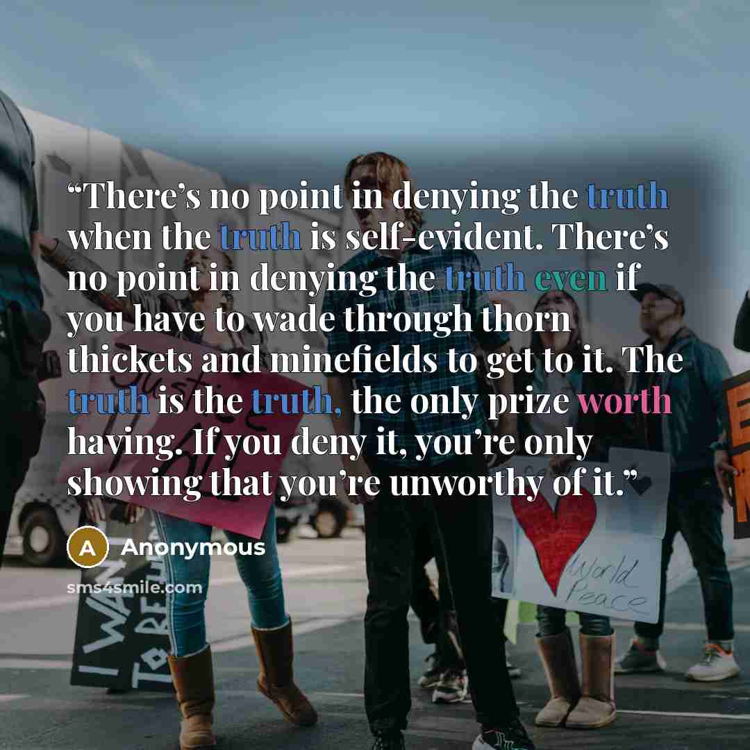“There’s no point in denying the truth when the truth is self-evident. There’s no point in denying the truth even if you have to wade through thorn thickets and minefields to get to it. The truth is the truth, the only prize worth having. If you deny it, you’re only showing that you’re unworthy of…” quote by Anonymous