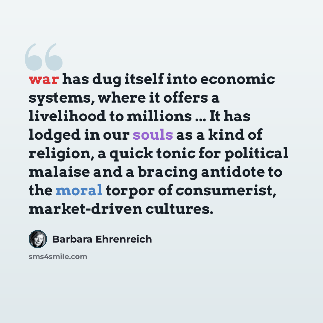 “war has dug itself into economic systems, where it offers a livelihood to millions ... It has lodged in our souls as a kind of religion, a quick tonic for political malaise and a bracing antidote to the moral torpor of consumerist, market-driven cultures.” quote by Barbara Ehrenreich
