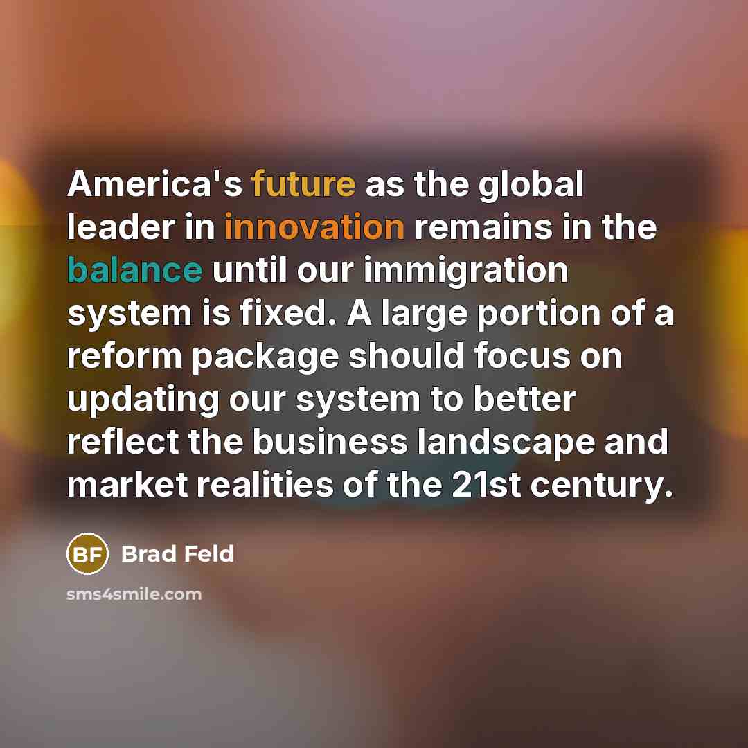 “America's future as the global leader in innovation remains in the balance until our immigration system is fixed. A large portion of a reform package should focus on updating our system to better reflect the business landscape and market realities of the 21st century.” quote by Brad Feld