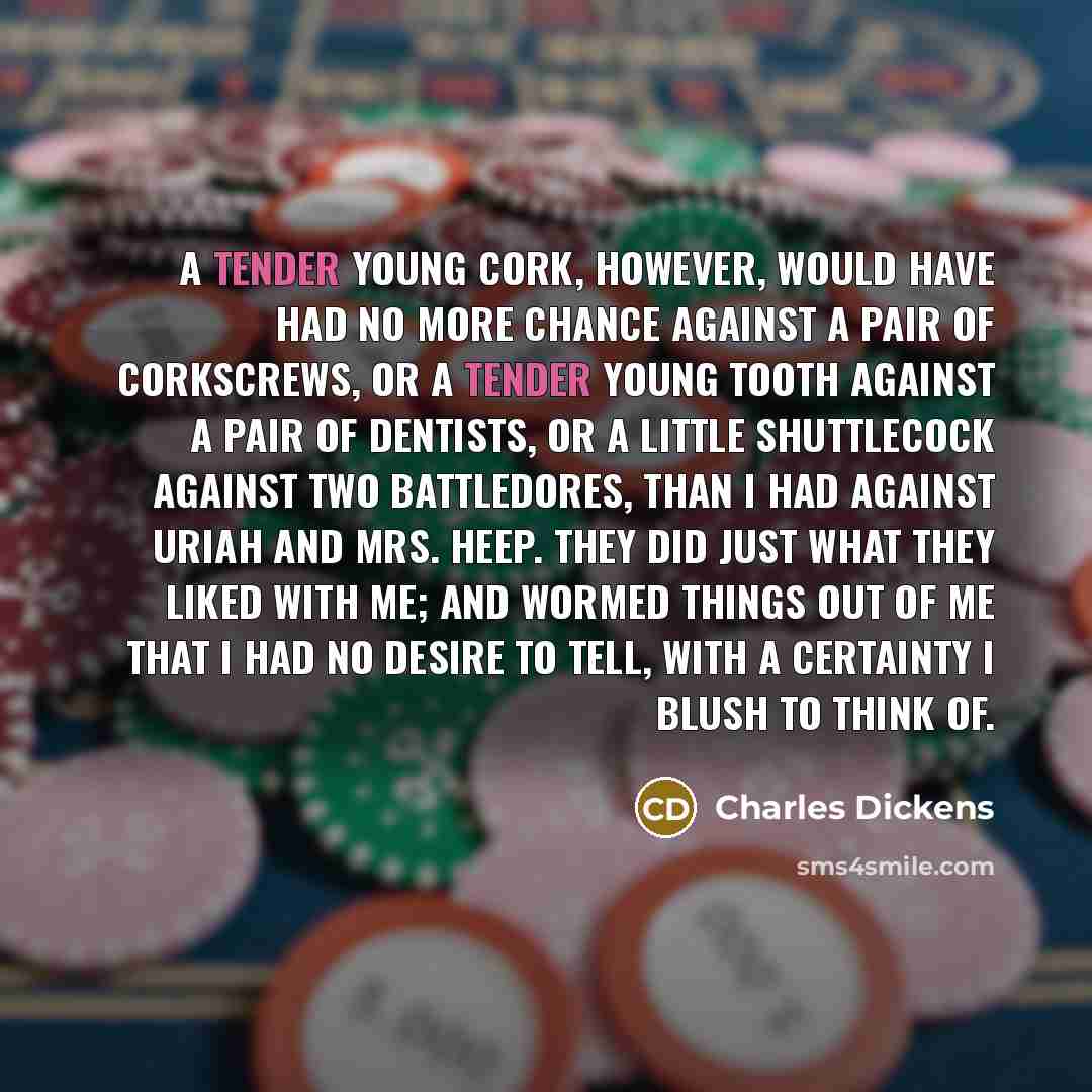 “A tender young cork, however, would have had no more chance against a pair of corkscrews, or a tender young tooth against a pair of dentists, or a little shuttlecock against two battledores, than I had against Uriah and Mrs. Heep. They did just what they liked with me; and wormed things out of me…” quote by Charles Dickens