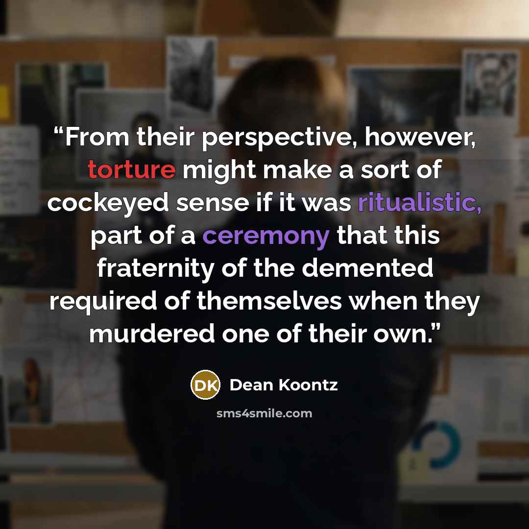“From their perspective, however, torture might make a sort of cockeyed sense if it was ritualistic, part of a ceremony that this fraternity of the demented required of themselves when they murdered one of their own.” quote by Dean Koontz