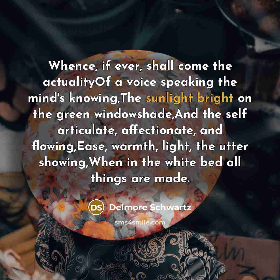 “Whence, if ever, shall come the actualityOf a voice speaking the mind's knowing,The sunlight bright on the green windowshade,And the self articulate, affectionate, and flowing,Ease, warmth, light, the utter showing,When in the white bed all things are made.” quote by Delmore Schwartz