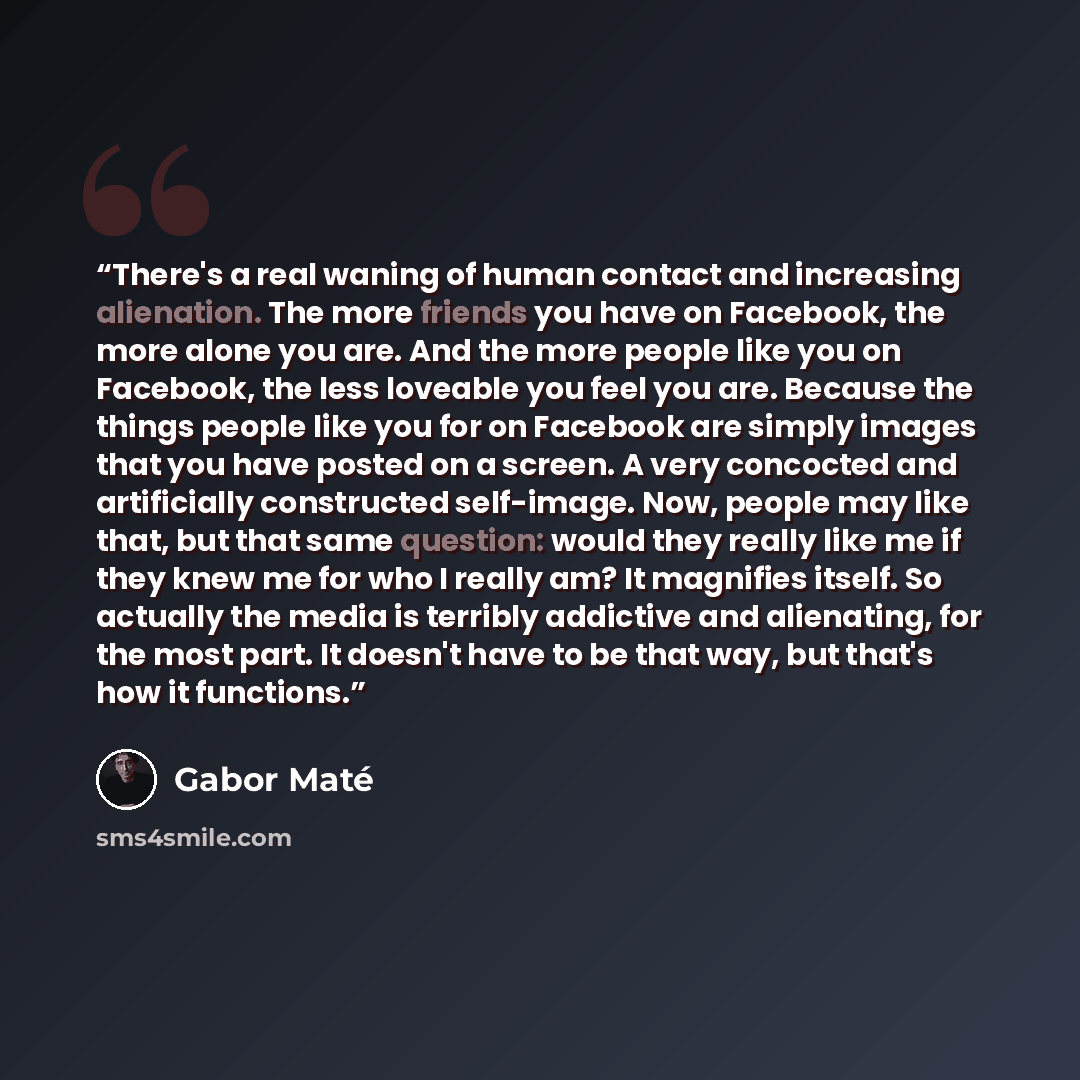 “There's a real waning of human contact and increasing alienation. The more friends you have on Facebook, the more alone you are. And the more people like you on Facebook, the less loveable you feel you are. Because the things people like you for on Facebook are simply images that you have posted…” quote by Gabor Maté