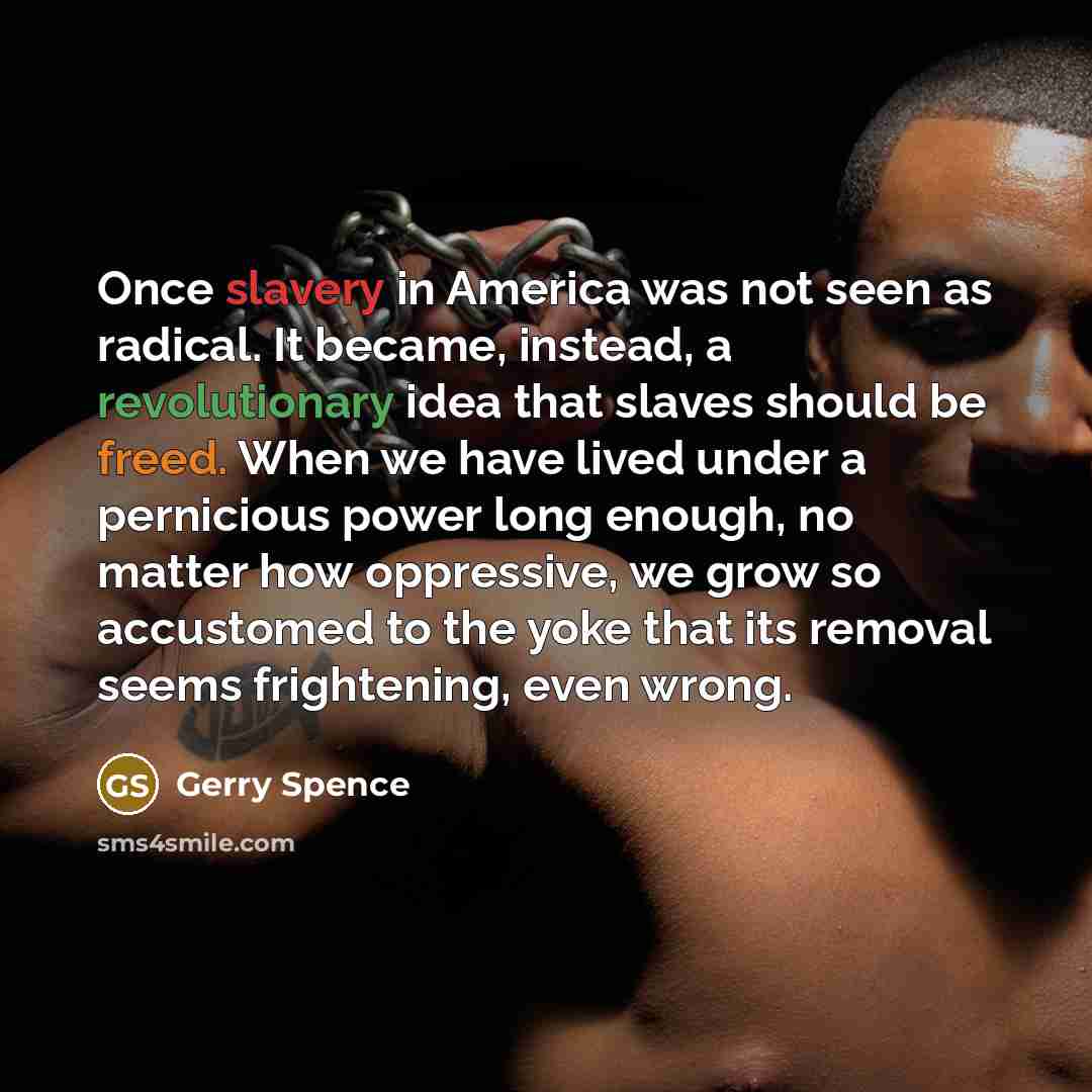 “Once slavery in America was not seen as radical. It became, instead, a revolutionary idea that slaves should be freed. When we have lived under a pernicious power long enough, no matter how oppressive, we grow so accustomed to the yoke that its removal seems frightening, even wrong.” quote by Gerry Spence