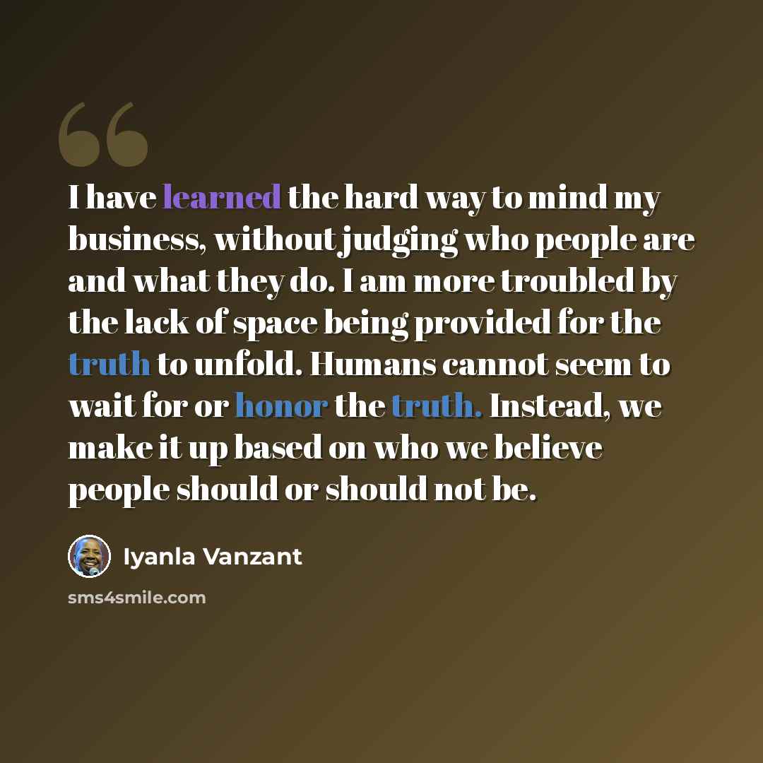 “I have learned the hard way to mind my business, without judging who people are and what they do. I am more troubled by the lack of space being provided for the truth to unfold. Humans cannot seem to wait for or honor the truth. Instead, we make it up based on who we believe people should or…” quote by Iyanla Vanzant