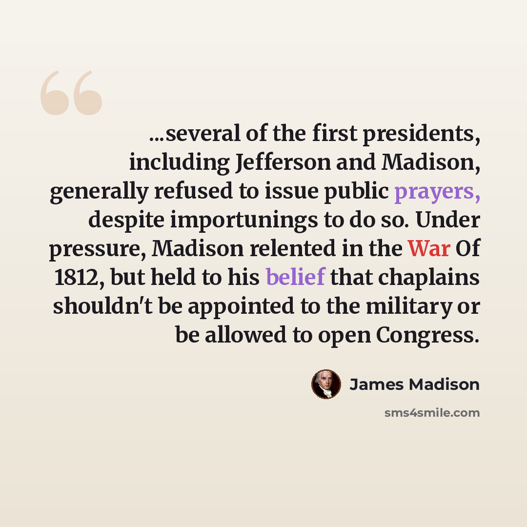 “...several of the first presidents, including Jefferson and Madison, generally refused to issue public prayers, despite importunings to do so. Under pressure, Madison relented in the War Of 1812, but held to his belief that chaplains shouldn't be appointed to the military or be allowed to open…” quote by James Madison
