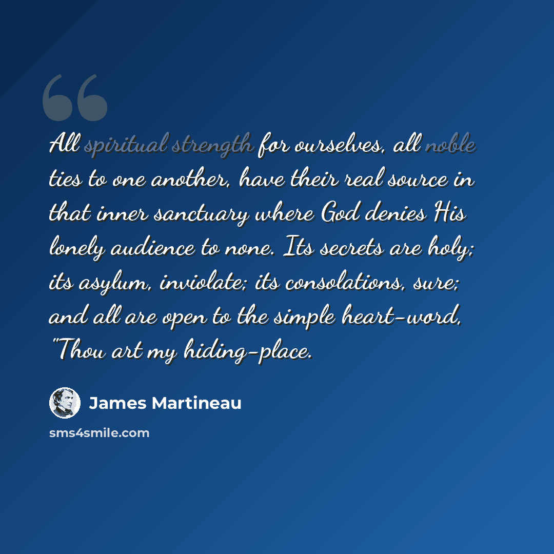 “All spiritual strength for ourselves, all noble ties to one another, have their real source in that inner sanctuary where God denies His lonely audience to none. Its secrets are holy; its asylum, inviolate; its consolations, sure; and all are open to the simple heart-word, "Thou art my hiding-place.” quote by James Martineau