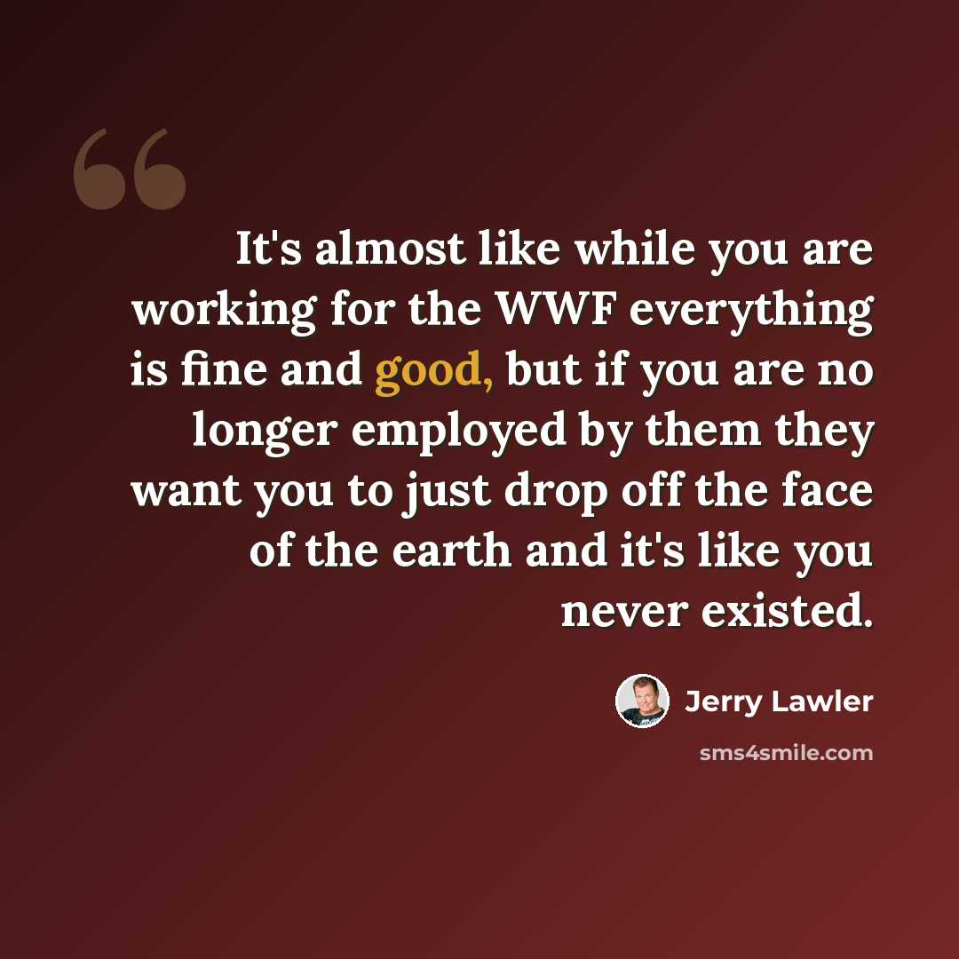 “It's almost like while you are working for the WWF everything is fine and good, but if you are no longer employed by them they want you to just drop off the face of the earth and it's like you never existed.” quote by Jerry Lawler