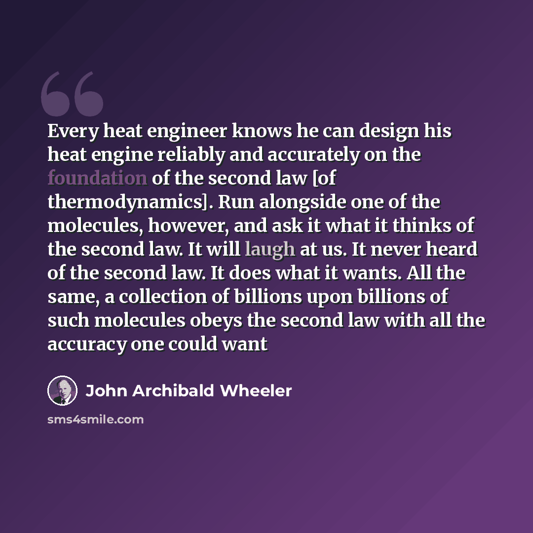 “Every heat engineer knows he can design his heat engine reliably and accurately on the foundation of the second law [of thermodynamics]. Run alongside one of the molecules, however, and ask it what it thinks of the second law. It will laugh at us. It never heard of the second law. It does what it…” quote by John Archibald Wheeler