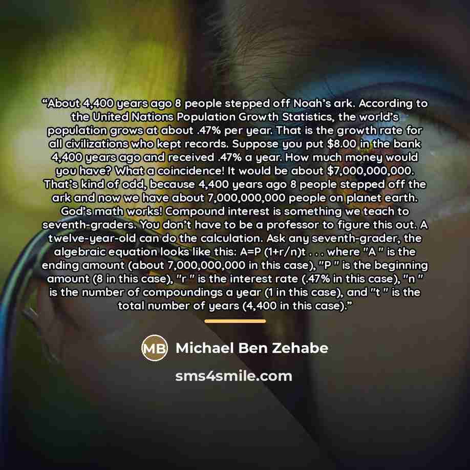 “About 4,400 years ago 8 people stepped off Noah’s ark. According to the United Nations Population Growth Statistics, the world’s population grows at about .47% per year. That is the growth rate for all civilizations who kept records. Suppose you put $8.00 in the bank 4,400 years ago and received…” quote by Michael Ben Zehabe