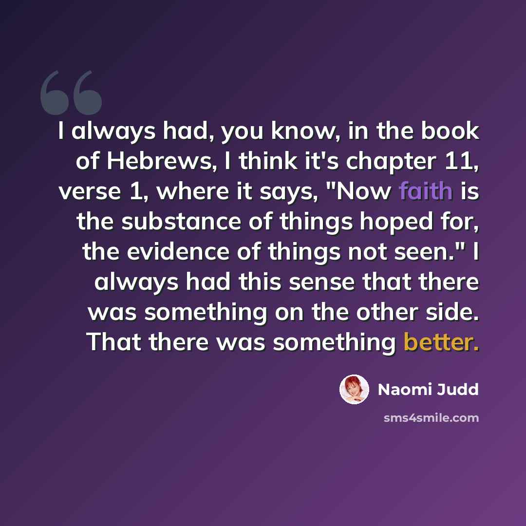 “I always had, you know, in the book of Hebrews, I think it's chapter 11, verse 1, where it says, "Now faith is the substance of things hoped for, the evidence of things not seen." I always had this sense that there was something on the other side. That there was something better.” quote by Naomi Judd