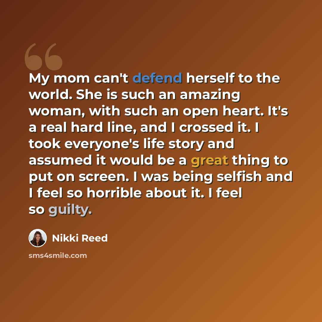“My mom can't defend herself to the world. She is such an amazing woman, with such an open heart. It's a real hard line, and I crossed it. I took everyone's life story and assumed it would be a great thing to put on screen. I was being selfish and I feel so horrible about it. I feel so guilty.” quote by Nikki Reed