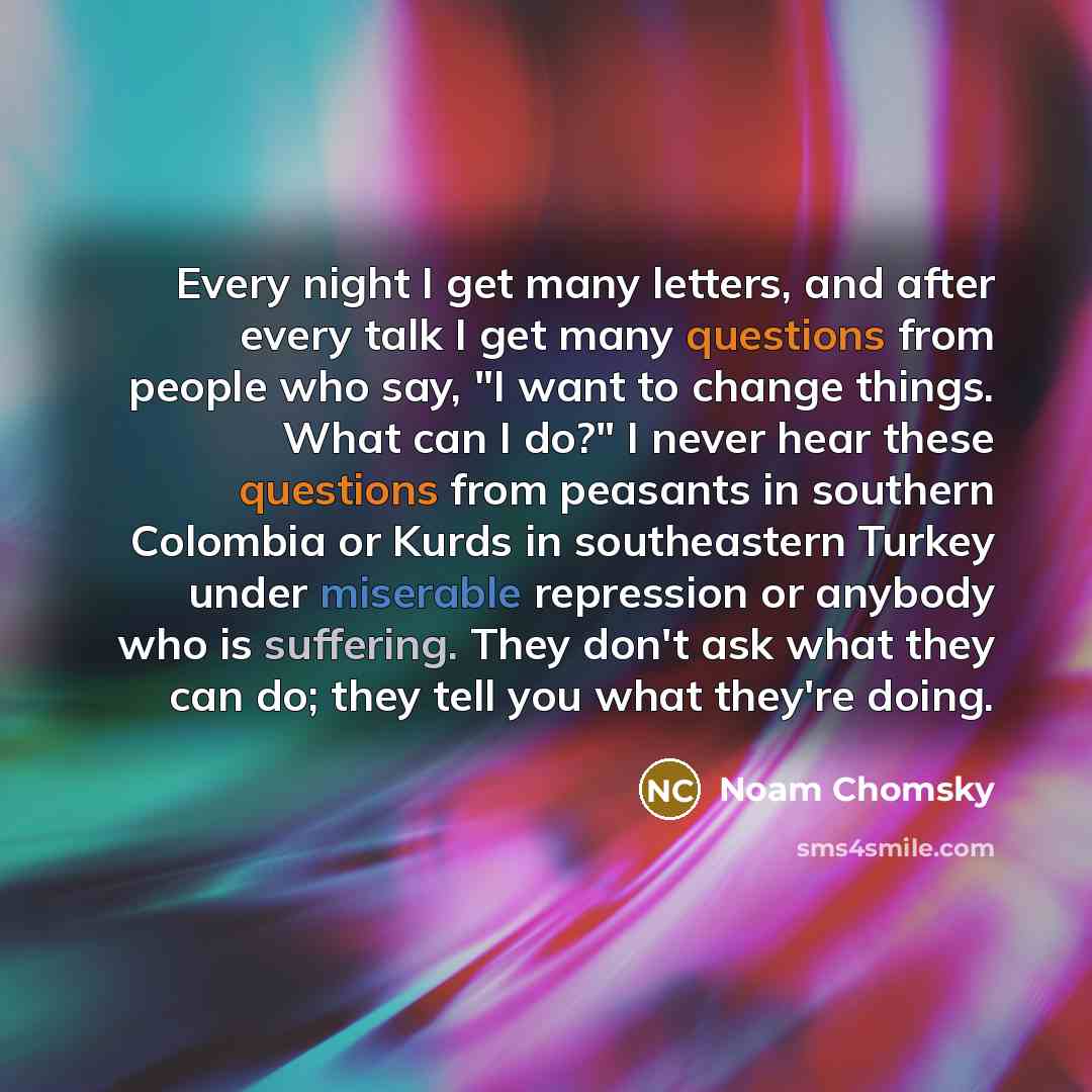 “Every night I get many letters, and after every talk I get many questions from people who say, "I want to change things. What can I do?" I never hear these questions from peasants in southern Colombia or Kurds in southeastern Turkey under miserable repression or anybody who is suffering. They…” quote by Noam Chomsky