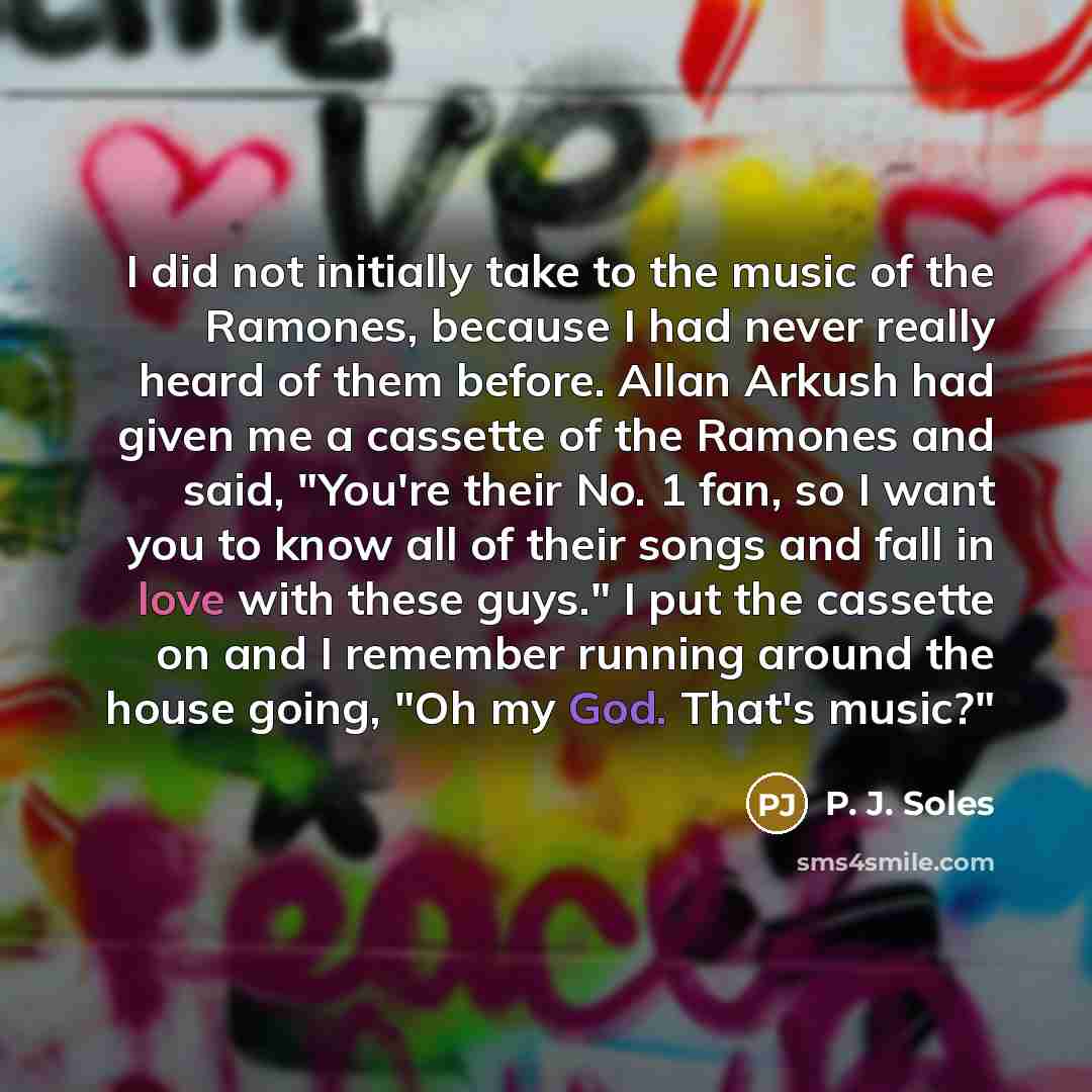 “I did not initially take to the music of the Ramones, because I had never really heard of them before. Allan Arkush had given me a cassette of the Ramones and said, "You're their No. 1 fan, so I want you to know all of their songs and fall in love with these guys." I put the cassette on and I…” quote by P. J. Soles
