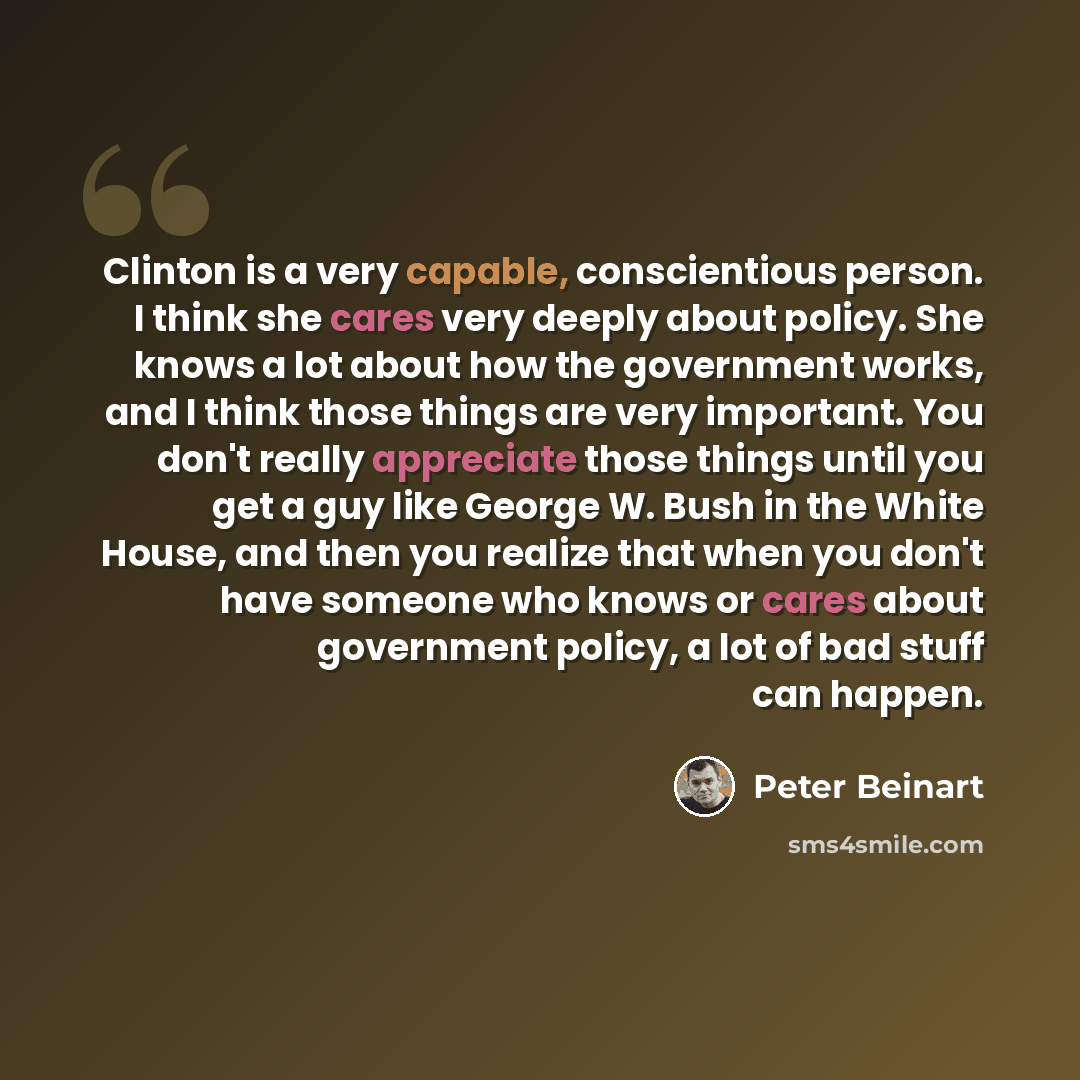 “Clinton is a very capable, conscientious person. I think she cares very deeply about policy. She knows a lot about how the government works, and I think those things are very important. You don't really appreciate those things until you get a guy like George W. Bush in the White House, and then…” quote by Peter Beinart