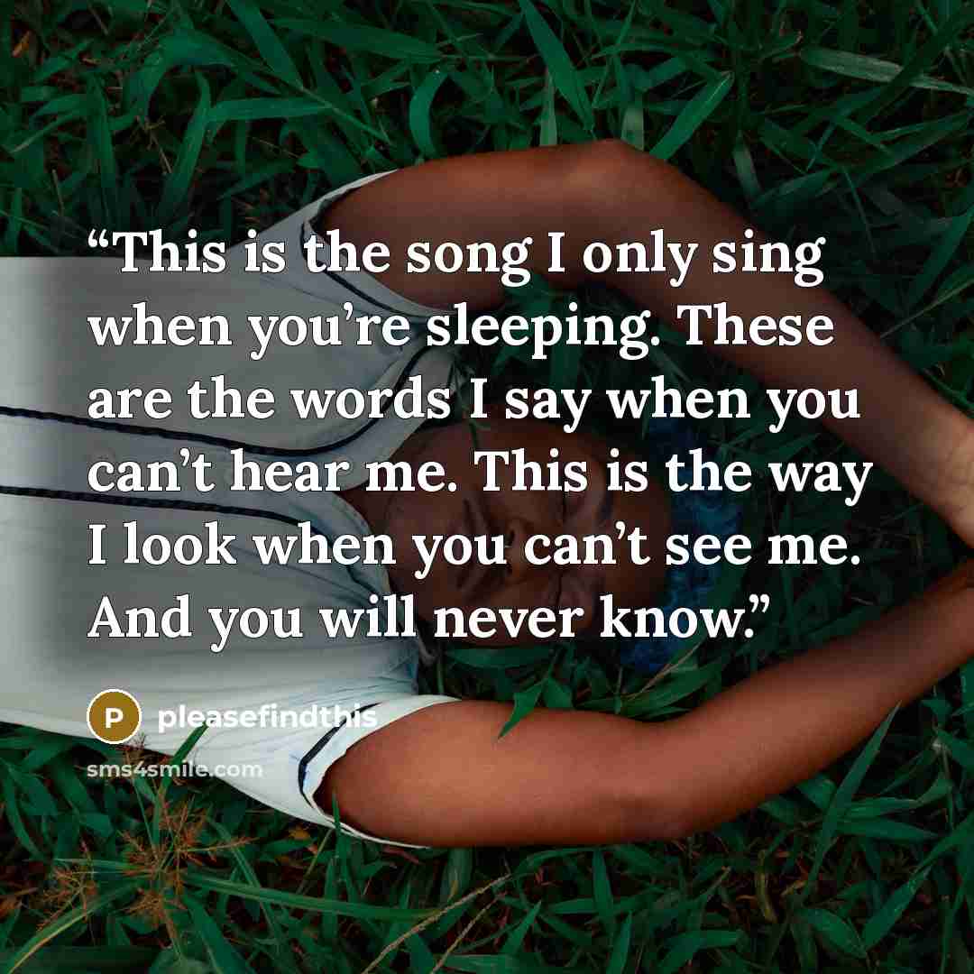“This is the song I only sing when you’re sleeping. These are the words I say when you can’t hear me. This is the way I look when you can’t see me. And you will never know.” quote by pleasefindthis