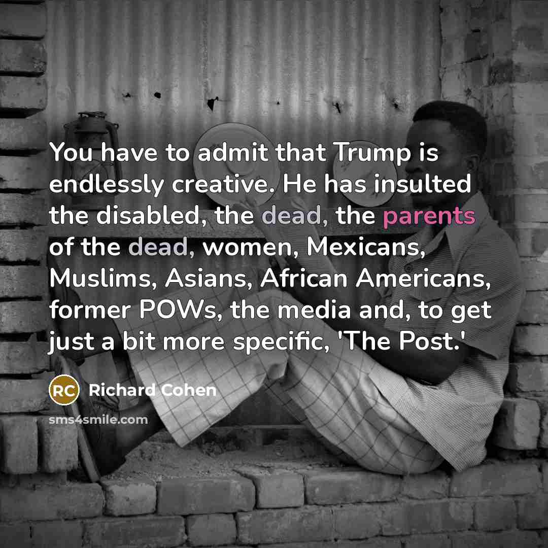 “You have to admit that Trump is endlessly creative. He has insulted the disabled, the dead, the parents of the dead, women, Mexicans, Muslims, Asians, African Americans, former POWs, the media and, to get just a bit more specific, 'The Post.'” quote by Richard Cohen