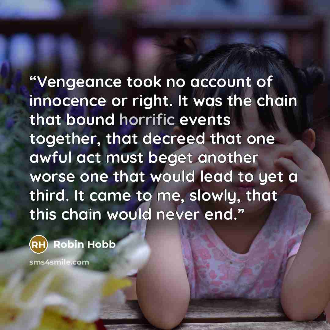 “Vengeance took no account of innocence or right. It was the chain that bound horrific events together, that decreed that one awful act must beget another worse one that would lead to yet a third. It came to me, slowly, that this chain would never end.” quote by Robin Hobb