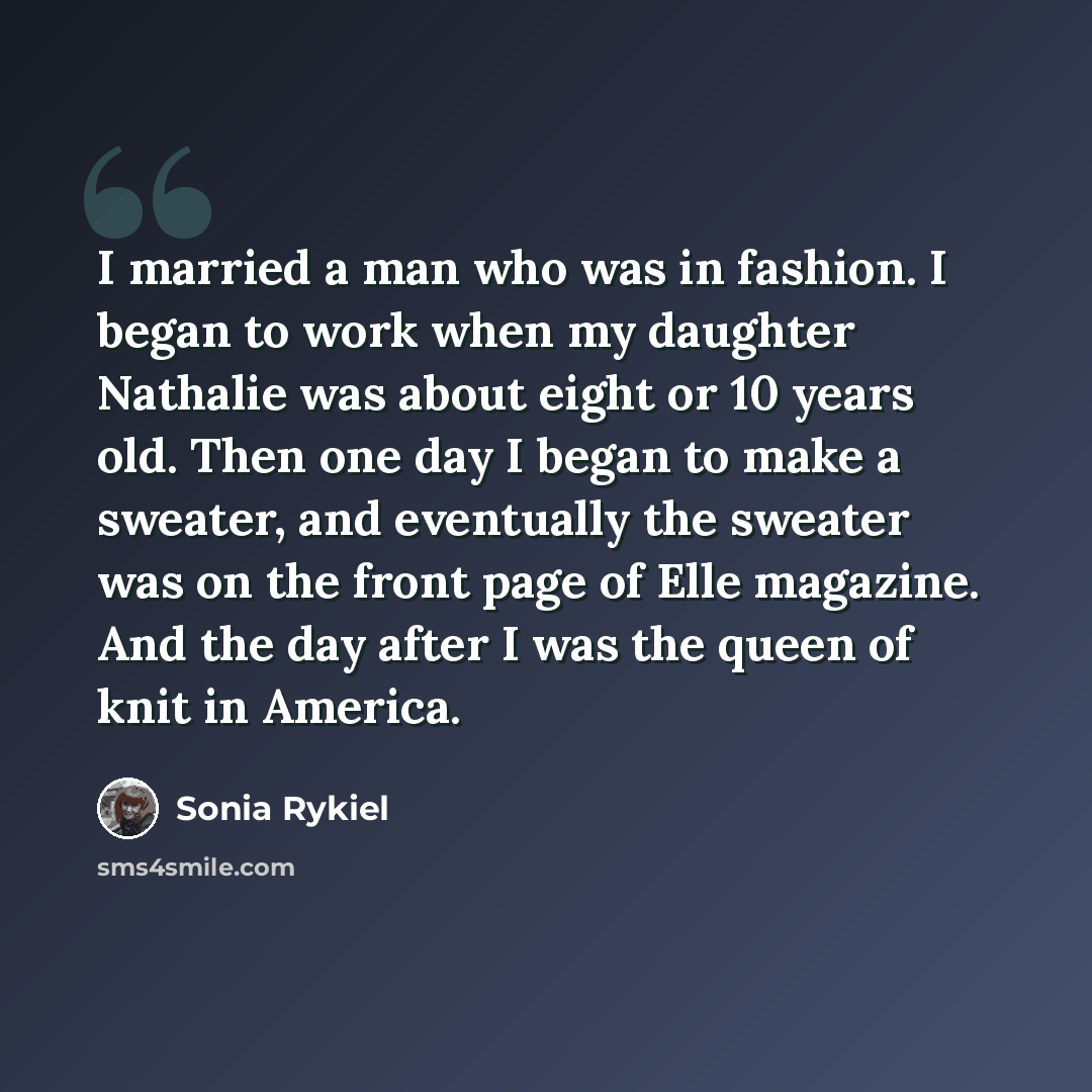 “I married a man who was in fashion. I began to work when my daughter Nathalie was about eight or 10 years old. Then one day I began to make a sweater, and eventually the sweater was on the front page of Elle magazine. And the day after I was the queen of knit in America.” quote by Sonia Rykiel
